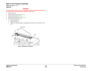 Page 5426/02
4-68DC1632/2240
REP 8.7
Prelaunch Training/Review Repairs and Adjustments
REP 8.7 Exit Transport AssemblyParts List on PL 2.10
Removal
WARNINGTo avoid personal injury or shock, do not perform repair or adjustment activities with
the power switch on or electrical power applied to the machine.
1. Open Front Cover.
2. Remove Fuser Front Cover (REP 14.8). 
3. Remove Rear Cover (REP 14.2). 
4. Remove Power Switch Cover (REP 14.5).
5. Remove Exit Transport (Figure 1).
a. Disconnect P/Jís (2).
b. Remove...