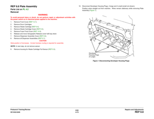 Page 5476/02
4-73 DC1632/2240
REP 9.8
Repairs and Adjustments Prelaunch Training/Review
REP 9.8 Plate AssemblyParts List on PL 4.2
Removal
WARNINGTo avoid personal injury or shock, do not perform repair or adjustment activities with
the power switch on or electrical power applied to the machine.
1. Remove Front Cover (REP 14.7).
2. Remove Drum Cartridges.
3. Remove Waste Cartridge (REP 9.4). 
4. Remove Waste Cartridge Cover (REP 9.3). 
5. Remove Fuser Front Cover (REP 14.8). 
6. Release and move Xerographic...