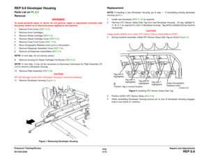 Page 5496/02
4-75 DC1632/2240
REP 9.9
Repairs and Adjustments Prelaunch Training/Review
REP 9.9 Developer HousingParts List on PL 6.2
Removal
WA R N I N GTo avoid personal injury or shock, do not perform repair or adjustment activities with
the power switch on or electrical power applied to the machine.
1. Remove Front Cover (REP 14.7).
2. Remove Drum Cartridges.
3. Remove Waste Cartridge (REP 9.4). 
4. Remove Waste Cartridge Cover (REP 9.3). 
5. Remove Fuser Front Cover (REP 14.8). 
6. Move Xerographic Release...