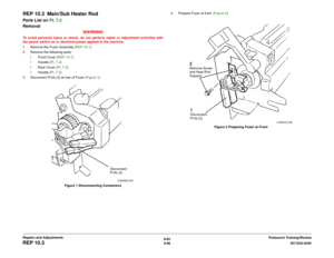 Page 5706/02
4-96DC1632/2240
REP 10.3
Prelaunch Training/Review Repairs and Adjustments
REP 10.3  Main/Sub Heater RodParts List on PL 7.2
Removal
WARNINGTo avoid personal injury or shock, do not perform repair or adjustment activities with
the power switch on or electrical power applied to the machine.
1. Remove the Fuser Assembly (REP 10.1).
2. Remove the following parts:
ï Front Cover (REP 14.7)
ï Handle (PL 7.2)
ï Rear Cover (PL 7.2)
ï Handle (PL 7.2)
3. Disconnect P/Jís (2) at rear of Fuser (Figure 1)....