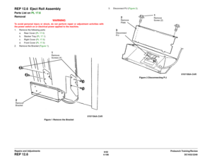 Page 5806/02
4-106DC1632/2240
REP 12.6
Prelaunch Training/Review Repairs and Adjustments
REP 12.6  Eject Roll AssemblyParts List on PL 17.6
Removal
WARNINGTo avoid personal injury or shock, do not perform repair or adjustment activities with
the power switch on or electrical power applied to the machine.
1. Remove the following parts:
a. Rear Cover (PL 17.5)
b. Stacker Tray (PL 17.1)
c. Right Cover (PL 17.5)
d. Front Cover (PL 17.5)
2. Remove the Bracket (Figure 1). 
Figure 1 Remove the Bracket3. Disconnect P/J...