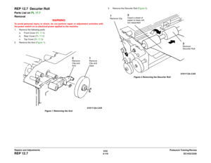 Page 5846/02
4-110DC1632/2240
REP 12.7
Prelaunch Training/Review Repairs and Adjustments
REP 12.7  Decurler RollParts List on PL 17.7
Removal
WARNINGTo avoid personal injury or shock, do not perform repair or adjustment activities with
the power switch on or electrical power applied to the machine.
1. Remove the following parts:
a. Front Cover (PL 17.5)
b. Rear Cover (PL 17.5)
c. Top Cover (PL 17.5)
2. Remove the Arm (Figure 1). 
Figure 1 Removing the Arm3. Remove the Decurler Roll (Figure 2). 
Figure 2 Removing...