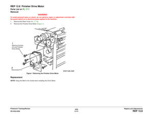 Page 5856/02
4 - 111 DC1632/2240
REP 12.8
Repairs and Adjustments Prelaunch Training/Review
REP 12.8  Finisher Drive MotorParts List on PL 17.7
Removal
WARNINGTo avoid personal injury or shock, do not perform repair or adjustment activities with
the power switch on or electrical power applied to the machine.
1. Remove the Rear Cover (PL 17.14).
2. Remove the Finisher Drive Motor (Figure 1). 
Figure 1 Removing the Finisher Drive MotorReplacementNOTE: Hang the Belt to the Guide when installing the Drive...