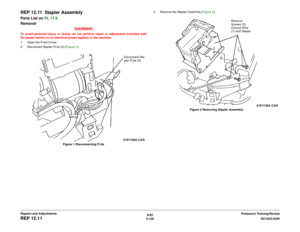 Page 5946/02
4-120DC1632/2240
REP 12.11
Prelaunch Training/Review Repairs and Adjustments
REP 12.11  Stapler AssemblyParts List on PL 17.9
Removal
WARNINGTo avoid personal injury or shock, do not perform repair or adjustment activities with
the power switch on or electrical power applied to the machine.
1. Open the Front Cover.
2. Disconnect Stapler P/Jís (2) (Figure 1). 
Figure 1 Disconnecting P/Jís3. Remove the Stapler Assembly (Figure 2). 
Figure 2 Removing Stapler Assembly
Disconnect Sta-
pler P/Jís (2)...