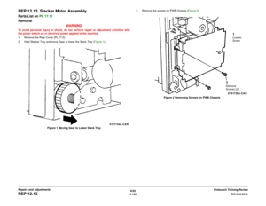 Page 6006/02
4-126DC1632/2240
REP 12.13
Prelaunch Training/Review Repairs and Adjustments
REP 12.13  Stacker Motor AssemblyParts List on PL 17.11 
Removal
WARNINGTo avoid personal injury or shock, do not perform repair or adjustment activities with
the power switch on or electrical power applied to the machine.
1. Remove the Rear Cover (PL 17.5)
2. Hold Stacker Tray and move Gear to lower the Stack Tray (Figure 1). 
Figure 1 Moving Gear to Lower Stack Tray3. Remove the screws on PWB Chassis (Figure 2). 
Figure 2...