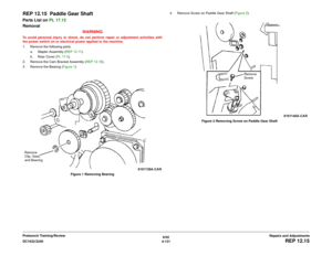 Page 6056/02
4-131 DC1632/2240
REP 12.15
Repairs and Adjustments Prelaunch Training/Review
REP 12.15  Paddle Gear ShaftParts List on PL 17.12
Removal
WARNINGTo avoid personal injury or shock, do not perform repair or adjustment activities with
the power switch on or electrical power applied to the machine.
1. Remove the following parts:
a. Stapler Assembly (REP 12.11).
b. Rear Cover (PL 17.5).
2. Remove the Cam Bracket Assembly (REP 12.18).
3. Remove the Bearing (Figure 1). 
Figure 1 Removing Bearing4. Remove...