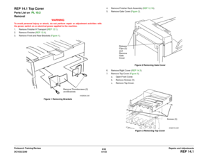 Page 6176/02
4-143 DC1632/2240
REP 14.1
Repairs and Adjustments Prelaunch Training/Review
REP 14.1 Top CoverParts List on  PL 10.2 
Removal
WARNINGTo avoid personal injury or shock, do not perform repair or adjustment activities with
the power switch on or electrical power applied to the machine.
1. Remove Finisher H Transport (REP 12.1). 
2. Remove Finisher (REP 12.4). 
3. Remove Front and Rear Brackets (Figure 1). 
Figure 1 Removing Brackets4. Remove Finisher Rack Assembly (REP 12.19). 
5. Remove Gate Cover...