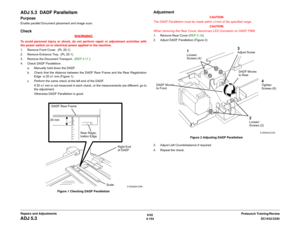 Page 6286/02
4-154DC1632/2240
ADJ 5.3
Prelaunch Training/Review Repairs and Adjustments
ADJ 5.3  DADF ParallelismPurposeEnable parallel Document placement and image scan.Check
WARNINGTo avoid personal injury or shock, do not perform repair or adjustment activities with
the power switch on or electrical power applied to the machine.
1. Remove Front Cover.  (PL 20.1)
2. Remove Entrance Tray.  (PL 20.1)
3. Remove the Document Transport.  (REP 5.17 )
4. Check DADF Parallelism.
a. Manually hold down the DADF.
b....