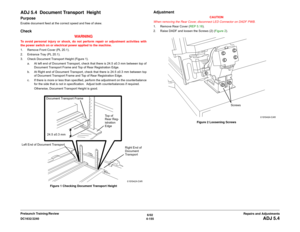 Page 6296/02
4-155 DC1632/2240
ADJ 5.4
Repairs and Adjustments Prelaunch Training/Review
ADJ 5.4  Document Transport  HeightPurposeEnable document feed at the correct speed and free of skew.Check
WARNINGTo avoid personal injury or shock, do not perform repair or adjustment activities with
the power switch on or electrical power applied to the machine.
1. Remove Front Cover (PL 20.1).
2. Entrance Tray (PL 20.1).
3. Check Document Transport Height (Figure 1).
a. At left end of Document Transport, check that there...