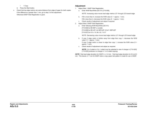 Page 6326/02
4-158DC1632/2240
ADJ 5.5
Prelaunch Training/Review Repairs and Adjustmentsï1 Copy
iii. Press the Start button.
c. Check that top edge metrics are same distance from edge of paper for both copies.
If the difference is greater than 1 mm, go to step 2 of the adjustment.
Otherwise DADF Side Registration is good.
Adjustment1. Adjust Side 1 DADF Side Registration.
a. Enter NVM Rear/Write (DC131) [710-005].
NOTE: Increasing value moves lead edge metrics LE1 through LE3 toward edge.
b. If B is more than A,...