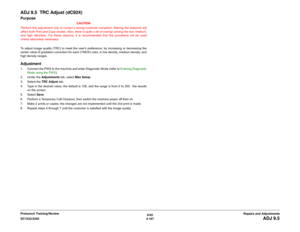 Page 6416/02
4-167 DC1632/2240
ADJ 9.5
Repairs and Adjustments Prelaunch Training/Review
ADJ 9.5  TRC Adjust (dC924)Purpose
CAUTION
Perform this adjustment only to correct a strong customer complaint. Altering the setpoints will
affect both Print and Copy modes. Also, there is quite a bit of overlap among the low, medium,
and high densities. For these reasons, it is recommended that this procedure not be used
unless absolutely necessary.
To adjust image quality (TRC) to meet the users preference, by increasing...