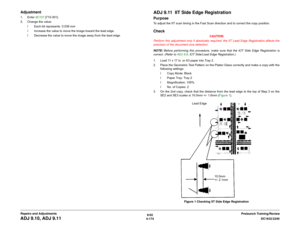 Page 6486/02
4-174DC1632/2240
ADJ 9.10, ADJ 9.11
Prelaunch Training/Review Repairs and Adjustments
Adjustment1. Enter dC131 [715-301].
2. Change the value:
ï Each bit represents  0.036 mm
ï Increase the value to move the image toward the lead edge.
ï Decrease the value to move the image away from the lead edge.
ADJ 9.11  IIT Side Edge RegistrationPurposeTo adjust the IIT scan timing in the Fast Scan direction and to correct the copy position.Check
CAUTION
Perform this adjustment only if absolutely required; the...