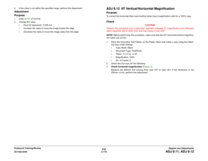 Page 6496/02
4-175 DC1632/2240
ADJ 9.11, ADJ 9.12
Repairs and Adjustments Prelaunch Training/Review 4. If the value is not within the specified range, perform the Adjustment:
Adjustment
Purpose1. Enter dC131 [715-014].
2. Change the value:
ï Each bit represents  0.036 mm
ï Increase the value to move the image toward the edge.
ï Decrease the value to move the image away from the edge.
ADJ 9.12  IIT Vertical/Horizontal MagnificationPurposeTo correct the horizontal (fast scan)/vertical (slow scan) magnification...