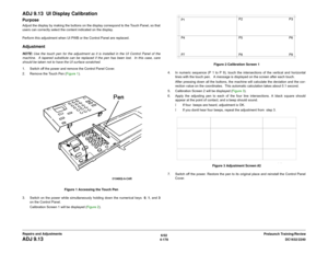 Page 6526/02
4-178DC1632/2240
ADJ 9.13
Prelaunch Training/Review Repairs and Adjustments
ADJ 9.13  UI Display CalibrationPurposeAdjust the display by making the buttons on the display correspond to the Touch Panel, so that
users can correctly select the content indicated on the display.
Perform this adjustment when UI PWB or the Control Panel are replaced. AdjustmentNOTE: Use the touch pen for the adjustment as it is installed in the UI Control Panel of the
machine.  A tapered substitute can be replaced if the...