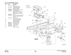 Page 7426/02
5-82 DC1632/2240
PL 18.4
Prelaunch Training/Review
Parts List
PL 18.4 CCD PWB, SensorItem Part Description
1 127K33160 IPS Fan
2 – Bracket (Not Spared)
3 130K62000 IIT Registration Sensor
4 – Bracket (Not Spared)
5 110K08471 Platen Open Switch
6 130K62580 Platen Angle Sensor Assembly
7 107E08680 Platen Angle Sensor
8 – Bracket (P/O PL 18.4 Item 6)
9 – Support (P/O PL 18.4 Item 6)
10 – Actuator (P/O PL 18.4 Item 6) 11 009E55450 Spring
12 604K05330 Lens Kit (Kit contains CCD PWB 
and Lens Assembly)...