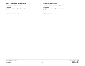 Page 816/02
2-51 DC1632/2240
4-343, 4-344
Status Indicator RAPs Prelaunch Training/Review
4-343  IOT Flash ROM Read WriteThere is a FLASH ROM operation failure.  ProcedureSwitch the power off then on.  The problem continues.
YN
Return to Service Call Procedures.
Replace the MCU PWB (PL 13.1). 
4-344  IOT Micro PitchThe MICRO PIT did not occur within the specified time.ProcedureSwitch the power off then on.  The problem continues.
YN
Return to Service Call Procedures.
Replace the MCU PWB (PL 13.1).  