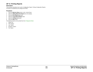 Page 8536/02
6-89 DC1632/2240
GP 12  Printing ReportsGeneral Procedures and Information Prelaunch Training/Review
GP 12  Printing ReportsDescriptionThis procedure describes how to print a Configuration Report. Printing Configuration Reports
can help you troubleshoot and configure the Printer.Procedure1. Press the Machine Status button on the  Control Panel. 
2. Select the Billing Meter/Print Report tab on the display.
3. Press the Print Report/List button.
4. Select the Copy Mode Settings button.
5. Select the...