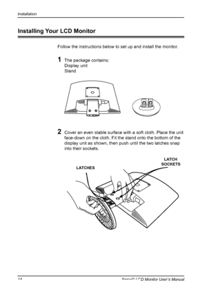 Page 15
Installation
1Xerox© LCD Monitor User’s Manual
Installing Your LCD Monitor
Follow the instructions below to set up and install the monitor.
1 The package contains:
  Display unit
  Stand
2 Cover an even stable surface with a soft cloth. Place the unit 
face-down on the cloth. Fit the stand onto the bottom of the 
display unit as shown, then push until the two latches snap 
into their sockets.
LATCHES
LATCH SOCKETS
 