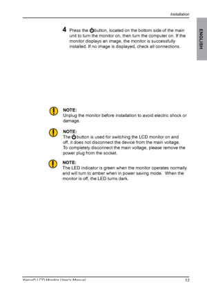 Page 14
Installation
ENGLISH
1Xerox© LCD Monitor User’s Manual

4 Press the     button, located on the bottom side of the main 
unit to turn the monitor on, then turn the computer on. If the 
monitor displays an image, the monitor is successfully 
installed. If no image is displayed, check all connections.
NOTE:
Unplug the monitor before installation to avoid electric shock or 
damage.
NOTE:
The     button is used for switching the LCD monitor on and 
off, it does not disconnect the device from the main...