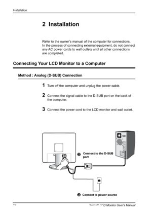 Page 13
Installation
1Xerox© LCD Monitor User’s Manual

1 Turn off the computer and unplug the power cable.
2 Connect the signal cable to the D-SUB port on the back of 
the computer.
3 Connect the power cord to the LCD monitor and wall outlet.  
Refer to the owner’s manual of the computer for connections.
In the process of connecting external equipment, do not connect 
any AC power cords to wall outlets until all other connections 
are completed.
2  Installation
Connecting Your LCD Monitor to a Computer...