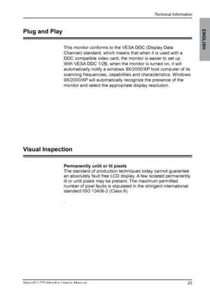 Page 24
Technical Information
ENGLISH
Xerox© LCD Monitor User’s Manual

Permanently unlit or lit pixels
The standard of production techniques today cannot guarantee an absolutely fault free LCD display. A few isolated permanently lit or unlit pixels may be present. The maximum permitted number of pixel faults is stipulated in the stringent international standard ISO 13406-2 (Class II).
.
Visual Inspection
This monitor conforms to the VESA DDC (Display Data 
Channel) standard, which means that when it...