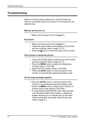 Page 25
Technical Information
Xerox© LCD Monitor User’s Manual

Before consulting service personnel, check the following 
chart for a possible cause and solution to the trouble you are 
experiencing.
Monitor will not turn on
 
• Make sure the power cord is plugged in.
No picture 
•    Make sure the power cord is plugged in.
•   Check the signal cable connecting the LCD monitor 
and the computer (refer to page 12-13).
•   Press the     button on the front panel of the monitor.
Poor picture or abnormal...