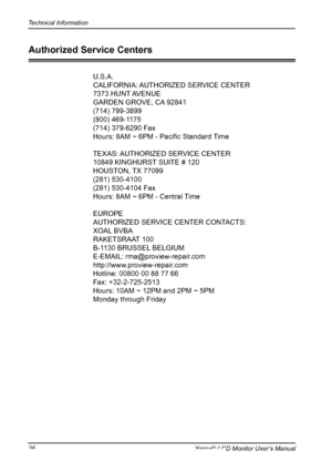 Page 27
Technical Information
Xerox© LCD Monitor User’s Manual
U.S.A.
CALIFORNIA: AUTHORIZED SERVICE CENTER
7373 HUNT AVENUE
GARDEN GROVE, CA 92841
(714) 799-3899
(800) 469-1175
(714) 379-6290 Fax
Hours:	8AM	~	6PM	-	Pacific	Standard	Time
TEXAS: AUTHORIZED SERVICE CENTER
10849 KINGHURST SUITE # 120
HOUSTON, TX 77099
(281) 530-4100
(281) 530-4104 Fax
Hours: 8AM ~ 6PM - Central Time
EUROPE
AUTHORIZED SERVICE CENTER CONTACTS:
XOAL BVBA
RAKETSRAAT 100
B-1130 BRUSSEL BELGIUM
E-EMAIL: rma@proview-repair.com...