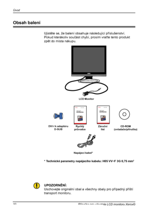 Page 11
10Příručka pro uživatele LCD monitoru Xerox©
Úvod

Ujistěte se, že balení obsahuje následující příslušenství.
Pokud kterákoliv součást chybí, prosím vraťte tento produkt
zpět do místa nákupu.
UPOZORNĚNÍ:
Uschovejte originální obal a všechny obaly pro případný příští
transport monitoru.
Napájecí kabel*
DVI-I k adaptéru D-SUB
* Technické parametry napájecího kabelu: H05 VV−F 3G 0,75 mm2
Obsah balení
LCD Monitor 
RychlýprůvodceZáruční listCD-ROM(ovladače/příručka)
 