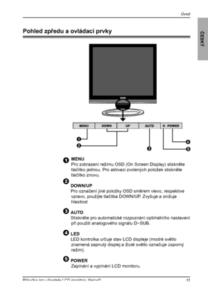 Page 12
11Příručka pro uživatele LCD monitoru Xerox©
Úvod
ČESKÝ
Pohled zpředu a ovládací prvky
   MENU
   Pro zobrazení režimu OSD (On Screen Display) stiskněte 
tlačítko jednou. Pro aktivaci zvolených položek stiskněte 
tlačítko znovu.
  DOWN/UP
 Pro označení jiné položky OSD směrem vlevo, respektive 
vpravo, použijte tlačítka DOWN/UP. Zvyšuje a snižuje 
hlasitost
  
 AUTO
  Stiskněte pro automatické rozpoznání optimálního nastavení 
při použití analogového signálu D−SUB.
  LED 
  LED kontrolka určuje stav LCD...