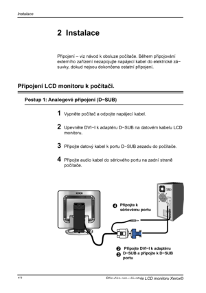 Page 13
Instalace
12Příručka pro uživatele LCD monitoru Xerox©

1 Vypněte počítač a odpojte napájecí kabel.
2 Upevněte DVI−I k adaptéru D−SUB na datovém kabelu LCD 
monitoru.
3 Připojte datový kabel k portu D−SUB zezadu do počítače.
4 Připojte audio kabel do sériového portu na zadní straně 
počítače.
Připojení – viz návod k obsluze počítače. Během připojování
externího zařízení nezapojujte napájecí kabel do elektrické zá−
suvky, dokud nejsou dokončena ostatní připojení.
4
2 Připojte DVI−I k adaptéruD−SUB a...
