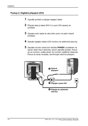 Page 15
Instalace
14Příručka pro uživatele LCD monitoru Xerox©

3
Postup 2: Digitální připojení (DVI)
1 Vypněte počítač a odpojte napájecí kabel.
2 Připojte datový kabel (DVI−I) k portu DVI zezadu do 
počítače.
3 Zapojte audio kabel do sériového portu na zadní straně 
počítače.
4 Zapojte napájecí kabel LCD monitoru do elektrické zásuvky.
5 Zapněte monitor stisknutím tlačítka POWER umístěném na 
spodní části hlavní jednotky, potom zapněte počítač. Pokud 
se na monitoru ukáže obraz, byl monitor úspěšně...
