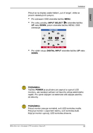 Page 16
Instalace
ČESKÝ
15Příručka pro uživatele LCD monitoru Xerox©

Pokud se na displeji ukáže hlášení „out of range“, držte se
prosím následujících pokynů:
•  Pro zobrazení OSD stiskněte tlačítko MENU.
•  Pro volbu položky (INPUT SELECT       ) stiskněte tlačítko 
UP nebo DOWN, potom stiskněte tlačítko MENU. OSD 
zobrazuje:
•   Pro výběr vstupu DIGITAL INPUT stiskněte tlačítko UP nebo 
DOWN.
1212
DIGITAL INPUT
POZNÁMKA:
Tlačítko POWER je používáno pro zapnutí a vypnutí LCD
monitoru, ale neodpojí zařízení od...