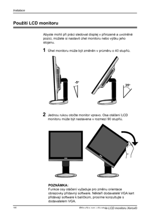 Page 17
Instalace
16Příručka pro uživatele LCD monitoru Xerox©

Použití LCD monitoru
Abyste mohli při práci sledovat displej v přirozené a uvolněné
pozici, můžete si nastavit úhel monitoru nebo výšku jeho
stojanu.
1 Úhel monitoru může být změněn v průměru o 40 stupňů.
-5o
35o
2 Jednou rukou otočte monitor vpravo. Osa otáčení LCD 
monitoru může být nastavena v rozmezí 90 stupňů.
 POZNÁMKA:
  Funkce osy otáčení vyžaduje pro změnu orientace 
obrazovky přídavný software. Někteří dodavatelé VGA kart 
přidávají...