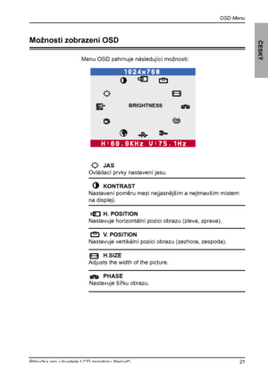 Page 22
OSD Menu
ČESKÝ
21Příručka pro uživatele LCD monitoru Xerox©

Menu OSD zahrnuje následující možnosti:
O    JAS 
 Ovládací prvky nastavení jasu.
    KONTRAST 
 Nastavení poměru mezi nejjasnějším a nejtmavším místem 
na displeji.
    H. POSITION  
 Nastavuje horizontální pozici obrazu (zleva, zprava).
    V. POSITION 
 Nastavuje vertikální pozici obrazu (zezhora, zespoda).
    H.SIZE   
 Adjusts the width of the picture.
  PHASE  
Nastavuje šířku obrazu.
Možnosti zobrazení OSD
BRIGHTNESS
 