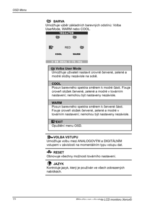 Page 23
OSD Menu
22Příručka pro uživatele LCD monitoru Xerox©

 VOLBA VSTUPU
Umožňuje volbu mezi ANALOGOVÝM a DIGITÁLNÍM 
vstupem v závislosti na momentálním typu vstupu dat.
  RESET      
Obnovuje všechny možnosti továrního nastavení.
  JAZYK 
Kontroluje jazyk, který je používán ve všech zobrazených
nabídkách.
    BARVA    
   Umožňuje výběr základních barevných odstínů: Volba    
  UserMode, WARM nebo COOL.
RED
WARMCOOL
  Volba User Mode 
Umožňuje uživateli nastavit úrovně červené, zelené a 
modré složky...