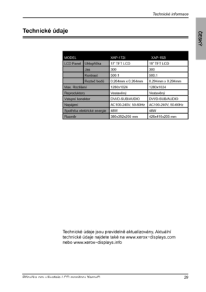 Page 30
Technické informace
ČESKÝ
29Příručka pro uživatele LCD monitoru Xerox©

Technické údaje
MODELXAP-172iXXAP-192i
LCD PanelUhlopříčka17’ TFT LCD19” TFT LCD
Jas300300
Kontrast500:1500:1
Rozteč bodů0.264mm x 0.264mm0.294mm x 0.294mm
Max. Rozlišení1280x10241280x1024
ReproduktoryVestavěnýVestavěný
Vstupní konektorDVI/D-SUB/AUDIODVI/D-SUB/AUDIO
NapájeníAC100-240V, 50-60HzAC100-240V, 50-60Hz
Spotřeba elektrické energie48W48W
Rozměr380x392x205 mm426x410x205 mm
Technické údaje jsou pravidelně aktualizovány....