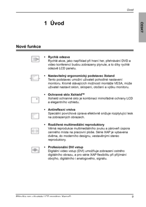 Page 10
9Příručka pro uživatele LCD monitoru Xerox©
Úvod
ČESKÝ
•  Rychlá odezva
 Rychlé akce, jako například při hraní her, přehrávání DVD a 
video konferencí budou zobrazeny plynule, a to díky rychlé 
odezvě LCD panelu.
•  Nastavitelný ergonomický podstavec Xstand
 Tento podstavec umožní uživateli pohodlné nastavení 
monitoru. Kromě stávajících možností montáže VESA, může 
uživatel nastavit sklon, sklopení, otočení a výšku monitoru.
•  Ochranné sklo XshieldTM  
 Xshield ochranné sklo je kombinací mimořádné...