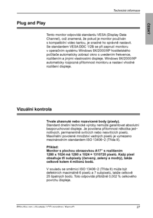 Page 28
Technické informace
ČESKÝ
27Příručka pro uživatele LCD monitoru Xerox©

Trvale zhasnuté nebo rozsvícené body (pixely).
Standard dnešní technické výroby nemůže garantovat absolutníbezporuchovost displeje. Je povolena přítomnost několika jed−notlivých, permanentně svítících nebo nesvítících pixelů.Maximální povolené množství vadných pixelů je vymezenomezinárodním standardem ISO 13406−2 (Třída II).
Příklad:Monitor s plochou obrazovkou A17” s rozlišením1280 x 1024 má 1280 x 1024 = 1310720 pixelů. Kažý...