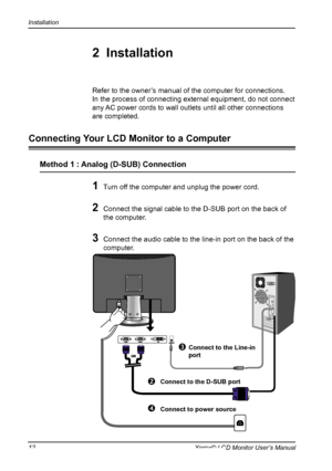 Page 13
Installation
12Xerox© LCD Monitor User’s Manual

1 Turn off the computer and unplug the power cord.
2 Connect the signal cable to the D-SUB port on the back of 
the computer.
3 Connect the audio cable to the line-in port on the back of the 
computer.
Refer to the owner’s manual of the computer for connections.
In the process of connecting external equipment, do not connect 
any AC power cords to wall outlets until all other connections 
are completed.
2  Installation
Connecting Your LCD Monitor to a...