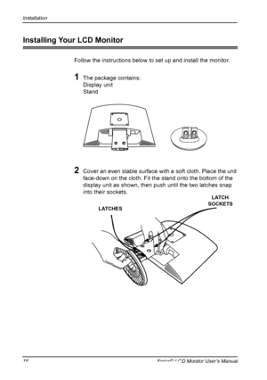 Page 17
Installation
16Xerox© LCD Monitor User’s Manual
Installing Your LCD Monitor
Follow the instructions below to set up and install the monitor.
1 The package contains:
  Display unit
  Stand
2 Cover an even stable surface with a soft cloth. Place the unit 
face-down on the cloth. Fit the stand onto the bottom of the 
display unit as shown, then push until the two latches snap 
into their sockets.
LATCHES
LATCH SOCKETS
 