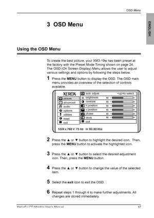 Page 18
OSD Menu
ENGLISH
17Xerox© LCD Monitor User’s Manual
To create the best picture, your XM3-19w has been preset at 
the factory with the Preset Mode Timing shown on page 24.
The OSD (On Screen Display) Menu allows the user to adjust
various settings and options by following the steps below.
1  Press the MENU button to display the OSD. The OSD main 
menu provides an overview of the selection of controls 
available.
2  Press the ▲ or ▼ button to highlight the desired icon.  Then, 
press the MENU button to...