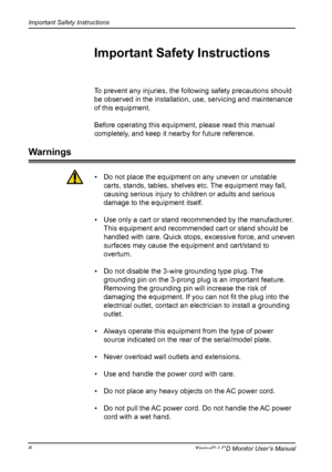 Page 7
Important Safety Instructions
6Xerox© LCD Monitor User’s Manual

To prevent any injuries, the following safety precautions should 
be observed in the installation, use, servicing and maintenance 
of this equipment.
Before operating this equipment, please read this manual 
completely, and keep it nearby for future reference.
Important Safety Instructions
Warnings
•  Do not place the equipment on any uneven or unstable 
carts, stands, tables, shelves etc. The equipment may fall, 
causing serious injury to...