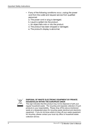 Page 9
Important Safety Instructions
8Xerox© LCD Monitor User’s Manual
•  If any of the following conditions occur, unplug the power 
cord from the outlet and request service from qualiﬁed 
personnel.
  a. The power cord or plug is damaged.
  b. Liquid is spilled into the product .
  c. An object falls onto or into the product.
  d. The product has been dropped or damaged.
  e. The product’s display is abnormal.
DISPOSAL OF WASTE ELECTRONIC EQUIPMENT BY PRIVATE HOUSEHOLDS WITHIN THE EUROPEAN UNIONThis sign...