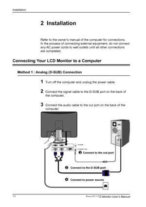 Page 13
Installation
12Xerox© LCD Monitor User’s Manual

1 Turn off the computer and unplug the power cable.
2 Connect the signal cable to the D-SUB port on the back of 
the computer.

3 Connect the audio cable to the out port on the back of the 
computer.
Refer to the owner’s manual of the computer for connections.
In the process of connecting external equipment, do not connect 
any AC power cords to wall outlets until all other connections 
are completed.
2  Installation
Connecting Your LCD Monitor to a...