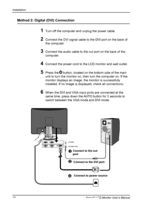 Page 15
Installation
14Xerox© LCD Monitor User’s Manual

Method 2: Digital (DVI) Connection 
1 Turn off the computer and unplug the power cable.

2 Connect the DVI signal cable to the DVI port on the back of 
the computer.
3 Connect the audio cable to the out port on the back of the 
computer.
4 Connect the power cord to the LCD monitor and wall outlet. 
  
5 Press the     button, located on the bottom side of the main 
unit to turn the monitor on, then turn the computer on. If the 
monitor displays an image,...