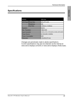 Page 30
Technical Information
ENGLISH
29Xerox© LCD Monitor User’s Manual

Speciﬁcations

Changes are periodically made to abobe speciﬁcations. 
Current speciﬁcations may also be obtained via the internet at:
www.xerox-displays.com(US) or www.xerox-displays.info(Europe).
LCD PanelPanel Size22”w TFT LCD
Brightness300
Dot Pitch0.282mm x 0.282mm
SpeakersBuilt-In 
Max. Resolution1680x1050
Input Connector
D-SUB x 2/ DVI x 1/PC AUDIO or D-SUB x 2/PC AUDIO

Power SourceAC100-240V, 50-60Hz

Power Consumption
60W...