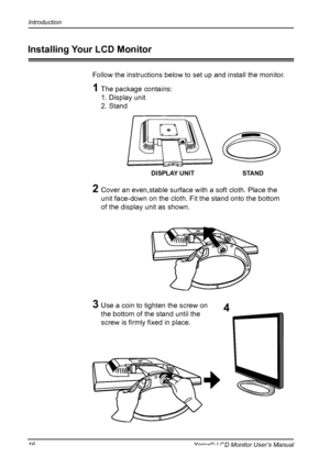 Page 17
16Xerox© LCD Monitor User’s Manual
Introduction
Follow the instructions below to set up and install the monitor.
1  The package contains:
  1. Display unit
  2. Stand
2  Cover an even,stable surface with a soft cloth. Place the 
unit face-down on the cloth. Fit the stand onto the bottom 
of the display unit as shown.
3  Use a coin to tighten the screw on 
the bottom of the stand until the 
screw is ﬁrmly ﬁxed in place.
STANDDISPLAY UNIT
Installing Your LCD Monitor
4
 