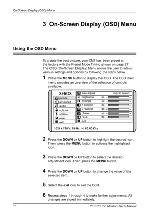 Page 19
On-Screen Display (OSD) Menu
18Xerox© LCD Monitor User’s Manual
To create the best picture, your XM7 has been preset at 
the factory with the Preset Mode Timing shown on page 27.
The OSD (On-Screen Display) Menu allows the user to adjust
various settings and options by following the steps below.
1  Press the MENU button to display the OSD. The OSD main 
menu provides an overview of the selection of controls 
available.
2  Press the DOWN or UP button to highlight the desired icon.  
Then, press the MENU...