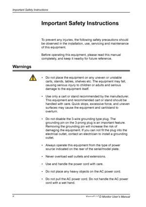 Page 7
Important Safety Instructions
6Xerox© LCD Monitor User’s Manual

To prevent any injuries, the following safety precautions should 
be observed in the installation, use, servicing and maintenance 
of this equipment.
Before operating this equipment, please read this manual 
completely, and keep it nearby for future reference.
Important Safety Instructions
Warnings
•  Do not place the equipment on any uneven or unstable 
carts, stands, tables, shelves etc. The equipment may fall, 
causing serious injury to...