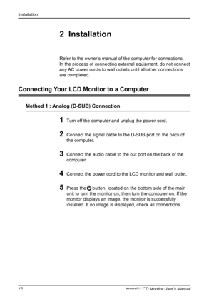 Page 13
Installation
12Xerox© LCD Monitor User’s Manual

1 Turn off the computer and unplug the power cord.
2 Connect the signal cable to the D-SUB port on the back of 
the computer.

3 Connect the audio cable to the out port on the back of the 
computer.
4 Connect the power cord to the LCD monitor and wall outlet. 
 
5 Press the     button, located on the bottom side of the main 
unit to turn the monitor on, then turn the computer on. If the 
monitor displays an image, the monitor is successfully 
installed....